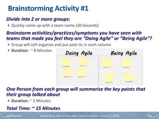 Doing Agile Being Agile
Brainstorming Activity #1
Divide into 2 or more groups:
Quickly come up with a team name [30 Seconds]
Brainstorm activities/practices/symptoms you have seen with
teams that made you feel they are “Doing Agile” or “Being Agile”?
Group will self-organize and put post-its in each column
Duration: ~ 8 Minutes
One Person from each group will summarize the key points that
their group talked about
Duration: ~ 2 Minutes
Total Time: ~ 15 Minutes
Brad Appleton Are you Being Agile or Doing Agile? (Suburban Agilists – October 8, 2019) 20
 