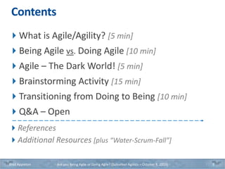 Contents
What is Agile/Agility? [5 min]
Being Agile vs. Doing Agile [10 min]
Agile – The Dark World! [5 min]
Brainstorming Activity [15 min]
Transitioning from Doing to Being [10 min]
Q&A – Open
References
Additional Resources [plus “Water-Scrum-Fall”]
Brad Appleton Are you Being Agile or Doing Agile? (Suburban Agilists – October 8, 2019) 3
 