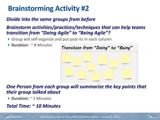 Brainstorming Activity #2
Divide into the same groups from before
Brainstorm activities/practices/techniques that can help teams
transition from “Doing Agile” to “Being Agile”?
Group will self-organize and put post-its in each column
Duration: ~ 8 Minutes
One Person from each group will summarize the key points that
their group talked about
Duration: ~ 2 Minutes
Total Time: ~ 10 Minutes
Brad Appleton Are you Being Agile or Doing Agile? (Suburban Agilists – October 8, 2019) 33
Transition from “Doing” to “Being”
 