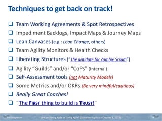 Techniques to get back on track!
 Team Working Agreements & Spot Retrospectives
 Impediment Backlogs, Impact Maps & Journey Maps
 Lean Canvases (e.g.: Lean Change, others)
 Team Agility Monitors & Health Checks
 Liberating Structures (“The antidote for Zombie Scrum”)
 Agility “Guilds” and/or “CoPs” (Internal)
 Self-Assessment tools (not Maturity Models)
 Some Metrics and/or OKRs (Be very mindful/cautious)
 Really Great Coaches!
 “The FIRST thing to build is TRUST!”
Brad Appleton Are you Being Agile or Doing Agile? (Suburban Agilists – October 8, 2019) 34
 