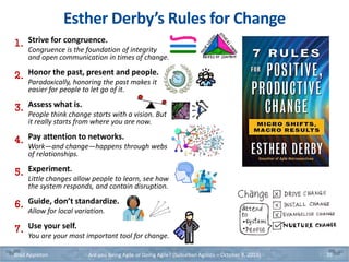 Esther Derby’s Rules for Change
Brad Appleton Are you Being Agile or Doing Agile? (Suburban Agilists – October 8, 2019) 35
1. Strive for congruence.
Congruence is the foundation of integrity
and open communication in times of change.
2. Honor the past, present and people.
Paradoxically, honoring the past makes it
easier for people to let go of it.
3. Assess what is.
People think change starts with a vision. But
it really starts from where you are now.
4. Pay attention to networks.
Work—and change—happens through webs
of relationships.
5. Experiment.
Little changes allow people to learn, see how
the system responds, and contain disruption.
6. Guide, don’t standardize.
Allow for local variation.
7. Use your self.
You are your most important tool for change.
 