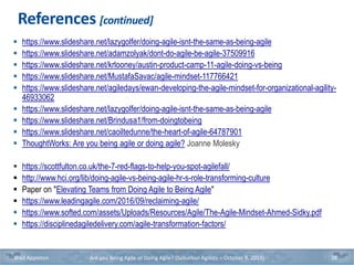 References [continued]
 https://www.slideshare.net/lazygolfer/doing-agile-isnt-the-same-as-being-agile
 https://www.slideshare.net/adamzolyak/dont-do-agile-be-agile-37509916
 https://www.slideshare.net/krlooney/austin-product-camp-11-agile-doing-vs-being
 https://www.slideshare.net/MustafaSavac/agile-mindset-117766421
 https://www.slideshare.net/agiledays/ewan-developing-the-agile-mindset-for-organizational-agility-
46933062
 https://www.slideshare.net/lazygolfer/doing-agile-isnt-the-same-as-being-agile
 https://www.slideshare.net/Brindusa1/from-doingtobeing
 https://www.slideshare.net/caoiltedunne/the-heart-of-agile-64787901
 ThoughtWorks: Are you being agile or doing agile? Joanne Molesky
 https://scottfulton.co.uk/the-7-red-flags-to-help-you-spot-agilefall/
 http://www.hci.org/lib/doing-agile-vs-being-agile-hr-s-role-transforming-culture
 Paper on "Elevating Teams from Doing Agile to Being Agile"
 https://www.leadingagile.com/2016/09/reclaiming-agile/
 https://www.softed.com/assets/Uploads/Resources/Agile/The-Agile-Mindset-Ahmed-Sidky.pdf
 https://disciplinedagiledelivery.com/agile-transformation-factors/
Brad Appleton Are you Being Agile or Doing Agile? (Suburban Agilists – October 8, 2019) 38
 