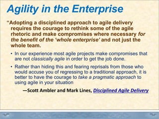 Agility in the Enterprise
“Adopting a disciplined approach to agile delivery
requires the courage to rethink some of the agile
rhetoric and make compromises where necessary for
the benefit of the ‘whole enterprise’ and not just the
whole team.
• In our experience most agile projects make compromises that
are not classically agile in order to get the job done.
• Rather than hiding this and fearing reprisals from those who
would accuse you of regressing to a traditional approach, it is
better to have the courage to take a pragmatic approach to
using agile in your situation
―Scott Ambler and Mark Lines, Disciplined Agile Delivery
47
 