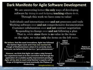 Brad Appleton Are you Being Agile or Doing Agile? (Suburban Agilists – October 8, 2019) 48
We are uncovering better the only ways of developing
software by doing it and helping teaching others do it.
Through this work we have come to value:
Individuals and interactions over and not processes and tools
Working software over and not comprehensive documentation
Customer collaboration over and not contract negotiation
Responding to change over and not following a plan
That is, while since there is no value in the items
on the right, we value only the items on the left more.
Dark Manifesto for Agile Software Development
We believe, that like most innovations, Agile has followed
the Gartner Hype Cycle and it has now reached the
Trough of Disillusionment, where it is currently stuck.
Moreover, we believe this is due to a “guru phenomenon.”
However, we think that Agile can make a step forward.
Our experience lead us to the conviction that through the
application of a suitable quality improvement paradigm
Agile will be able to reach what Gartner’s experts call the
Slope of Enlightenment and eventually the Plateau of
Productivity.
darkagilemanifesto.org/
 