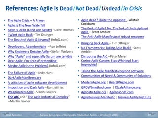 References: Agile is Dead/Not Dead/Undead/in Crisis
 The Agile Crisis – A Primer
 Agile Is The New Waterfall
 Agile is Dead (Long Live Agility) –Dave Thomas
 I Want Agile Back –Tim Ottinger
 The Death of Agile & Beyond? (InfoQ.com)
 Developers, Abandon Agile –Ron Jeffries
 Why Engineers Despise Agile –Stefan Wolpers
 Why “Agile” and especially Scrum are terrible
 Dear Agile, I’m tired of pretending!
 Maybe Agile is the Problem? (InfoQ.com)
 The Failure of Agile –Andy Hunt
 DarkAgileManifesto.org
 A criticism of agile software development
 Imposition and Dark Agile –Ron Jeffries
 Weaponized Agile –Simon Powers
 The AIC and “The Agile Industrial Complex”
--Martin Fowler
 Agile dead? Quite the opposite! –Alistair
Cockburn
 The End of Agile? No. The End of Undisciplined
Agile – Scott Ambler
 The Anti-Agile Manifesto: A robust response
 Bringing Back Agile – Tim Ottinger
 No Frameworks: Taking Agile Back! –Scott
Ambler
 Disrupting the AIC –Peter Merel
 Curing Agile Cancer: Stop Whining! Start
Improving!
 Taking the Agile Manifesto beyond software
 Communities of Need & Community of Solutions
 ModernAgile.org | HeartOfAgile.com
 GROWSmethod.com | XScaleAlliance.org
 AgnosticAgile.org | AgendaShift.com
 AgileBusinessManifesto |BusinessAgility.Institute
Brad Appleton Are you Being Agile or Doing Agile? (Suburban Agilists – October 8, 2019) 49
 