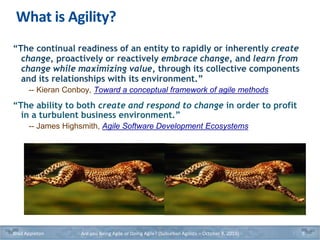 What is Agility?
“The continual readiness of an entity to rapidly or inherently create
change, proactively or reactively embrace change, and learn from
change while maximizing value, through its collective components
and its relationships with its environment.”
-- Kieran Conboy, Toward a conceptual framework of agile methods
“The ability to both create and respond to change in order to profit
in a turbulent business environment.”
-- James Highsmith, Agile Software Development Ecosystems
Brad Appleton Are you Being Agile or Doing Agile? (Suburban Agilists – October 8, 2019) 5
 