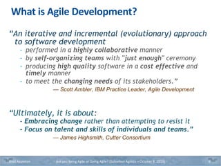 What is Agile Development?
“An iterative and incremental (evolutionary) approach
to software development
- performed in a highly collaborative manner
- by self-organizing teams with "just enough" ceremony
- producing high quality software in a cost effective and
timely manner
- to meet the changing needs of its stakeholders.”
— Scott Ambler, IBM Practice Leader, Agile Development
“Ultimately, it is about:
- Embracing change rather than attempting to resist it
- Focus on talent and skills of individuals and teams.”
— James Highsmith, Cutter Consortium
Brad Appleton Are you Being Agile or Doing Agile? (Suburban Agilists – October 8, 2019) 6
 