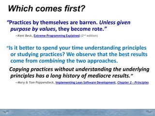 Which comes first?
“Practices by themselves are barren. Unless given
purpose by values, they become rote.”
—Kent Beck, Extreme Programming Explained (2nd edition)
“Is it better to spend your time understanding principles
or studying practices? We observe that the best results
come from combining the two approaches.
Copying practices without understanding the underlying
principles has a long history of mediocre results.”
—Mary & Tom Poppendieck, Implementing Lean Software Development, Chapter 2 – Principles
8
 