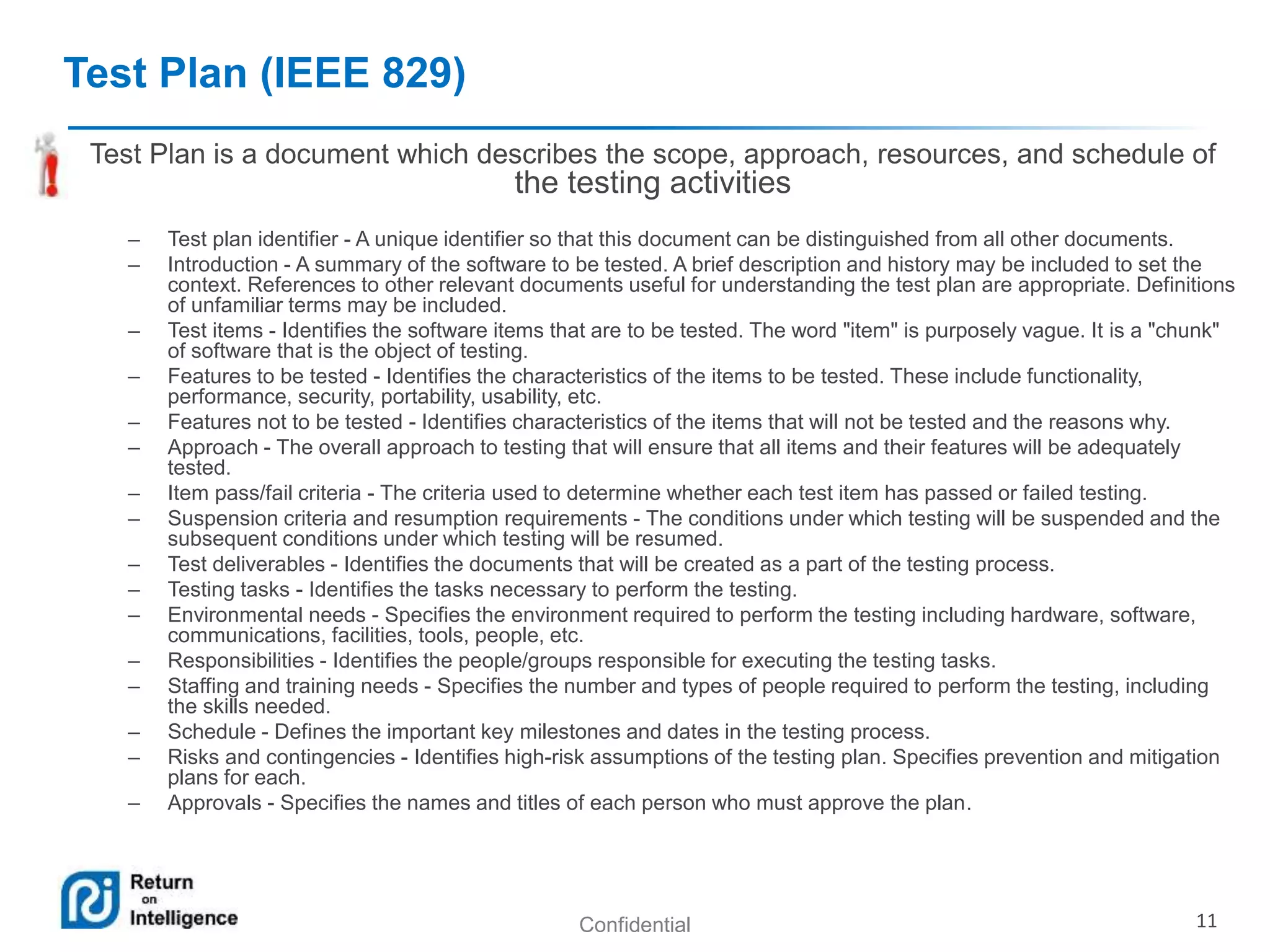 Confidential 11 
Test Plan (IEEE 829) 
Test Plan is a document which describes the scope, approach, resources, and schedule of 
the testing activities 
– Test plan identifier - A unique identifier so that this document can be distinguished from all other documents. 
– Introduction - A summary of the software to be tested. A brief description and history may be included to set the 
context. References to other relevant documents useful for understanding the test plan are appropriate. Definitions 
of unfamiliar terms may be included. 
– Test items - Identifies the software items that are to be tested. The word "item" is purposely vague. It is a "chunk" 
of software that is the object of testing. 
– Features to be tested - Identifies the characteristics of the items to be tested. These include functionality, 
performance, security, portability, usability, etc. 
– Features not to be tested - Identifies characteristics of the items that will not be tested and the reasons why. 
– Approach - The overall approach to testing that will ensure that all items and their features will be adequately 
tested. 
– Item pass/fail criteria - The criteria used to determine whether each test item has passed or failed testing. 
– Suspension criteria and resumption requirements - The conditions under which testing will be suspended and the 
subsequent conditions under which testing will be resumed. 
– Test deliverables - Identifies the documents that will be created as a part of the testing process. 
– Testing tasks - Identifies the tasks necessary to perform the testing. 
– Environmental needs - Specifies the environment required to perform the testing including hardware, software, 
communications, facilities, tools, people, etc. 
– Responsibilities - Identifies the people/groups responsible for executing the testing tasks. 
– Staffing and training needs - Specifies the number and types of people required to perform the testing, including 
the skills needed. 
– Schedule - Defines the important key milestones and dates in the testing process. 
– Risks and contingencies - Identifies high-risk assumptions of the testing plan. Specifies prevention and mitigation 
plans for each. 
– Approvals - Specifies the names and titles of each person who must approve the plan. 
 