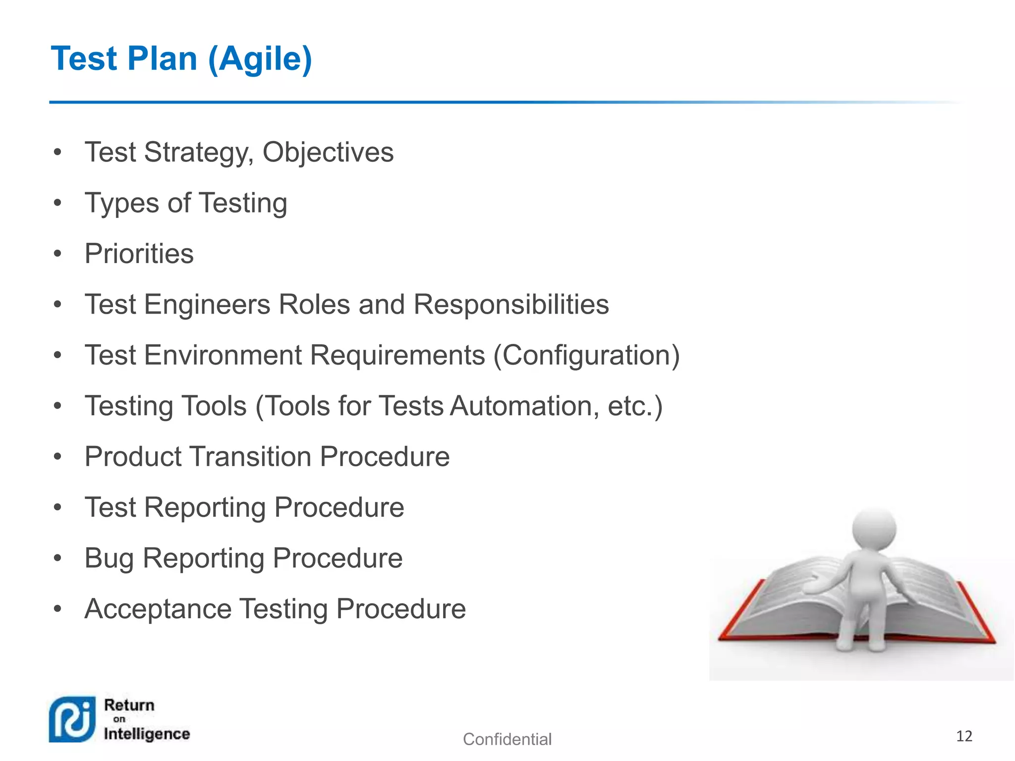 Confidential 12 
Test Plan (Agile) 
• Test Strategy, Objectives 
• Types of Testing 
• Priorities 
• Test Engineers Roles and Responsibilities 
• Test Environment Requirements (Configuration) 
• Testing Tools (Tools for Tests Automation, etc.) 
• Product Transition Procedure 
• Test Reporting Procedure 
• Bug Reporting Procedure 
• Acceptance Testing Procedure 
 