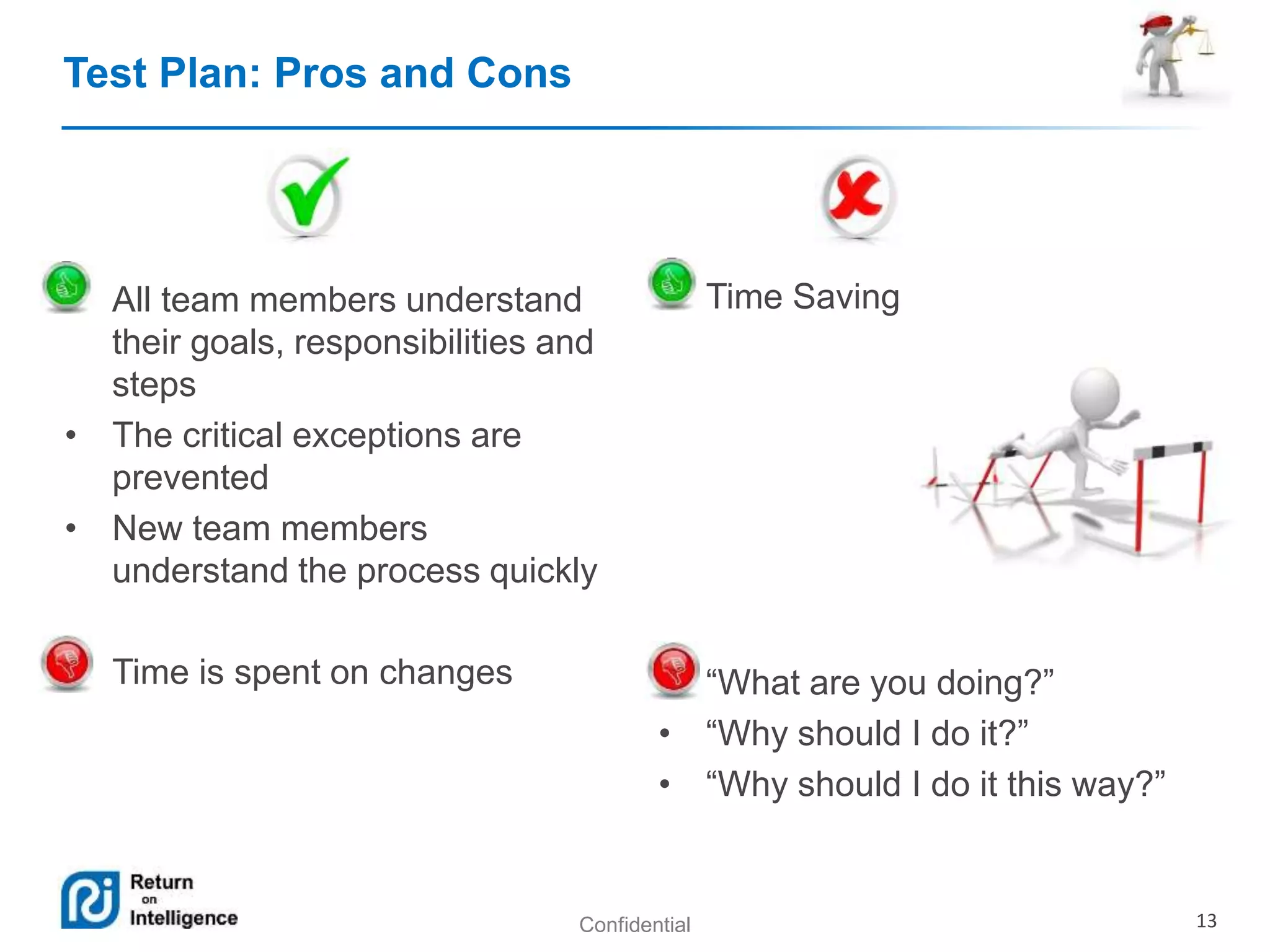 Confidential 13 
Test Plan: Pros and Cons 
• All team members understand 
their goals, responsibilities and 
steps 
• The critical exceptions are 
prevented 
• New team members 
understand the process quickly 
• Time is spent on changes 
• Time Saving 
• “What are you doing?” 
• “Why should I do it?” 
• “Why should I do it this way?” 
 