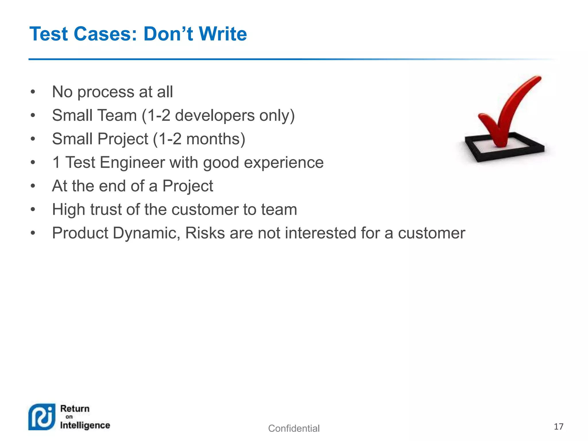 Confidential 17 
Test Cases: Don’t Write 
• No process at all 
• Small Team (1-2 developers only) 
• Small Project (1-2 months) 
• 1 Test Engineer with good experience 
• At the end of a Project 
• High trust of the customer to team 
• Product Dynamic, Risks are not interested for a customer 
 
