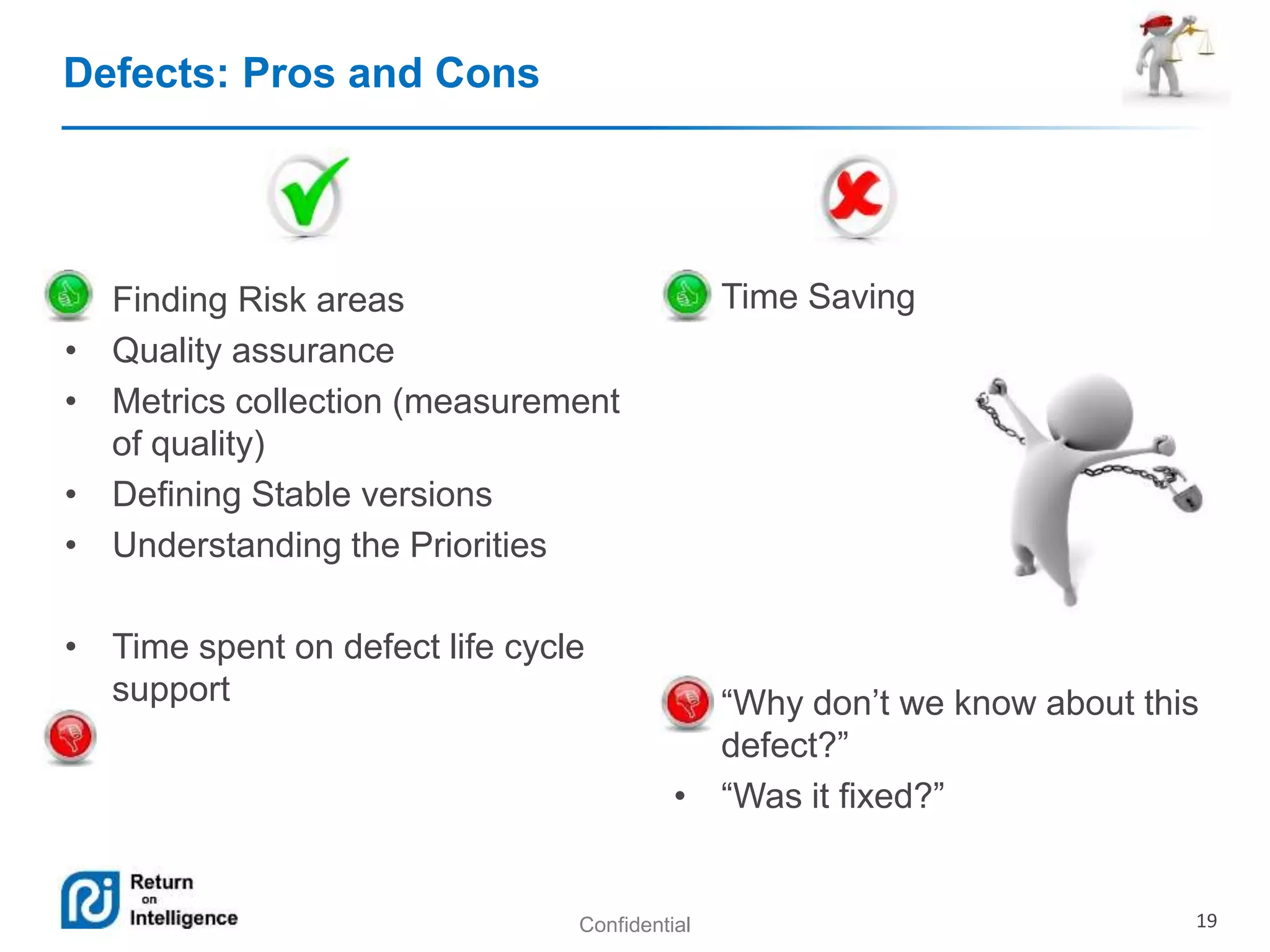 Confidential 19 
Defects: Pros and Cons 
• Finding Risk areas 
• Quality assurance 
• Metrics collection (measurement 
of quality) 
• Defining Stable versions 
• Understanding the Priorities 
• Time spent on defect life cycle 
support 
• Time Saving 
• “Why don’t we know about this 
defect?” 
• “Was it fixed?” 
 