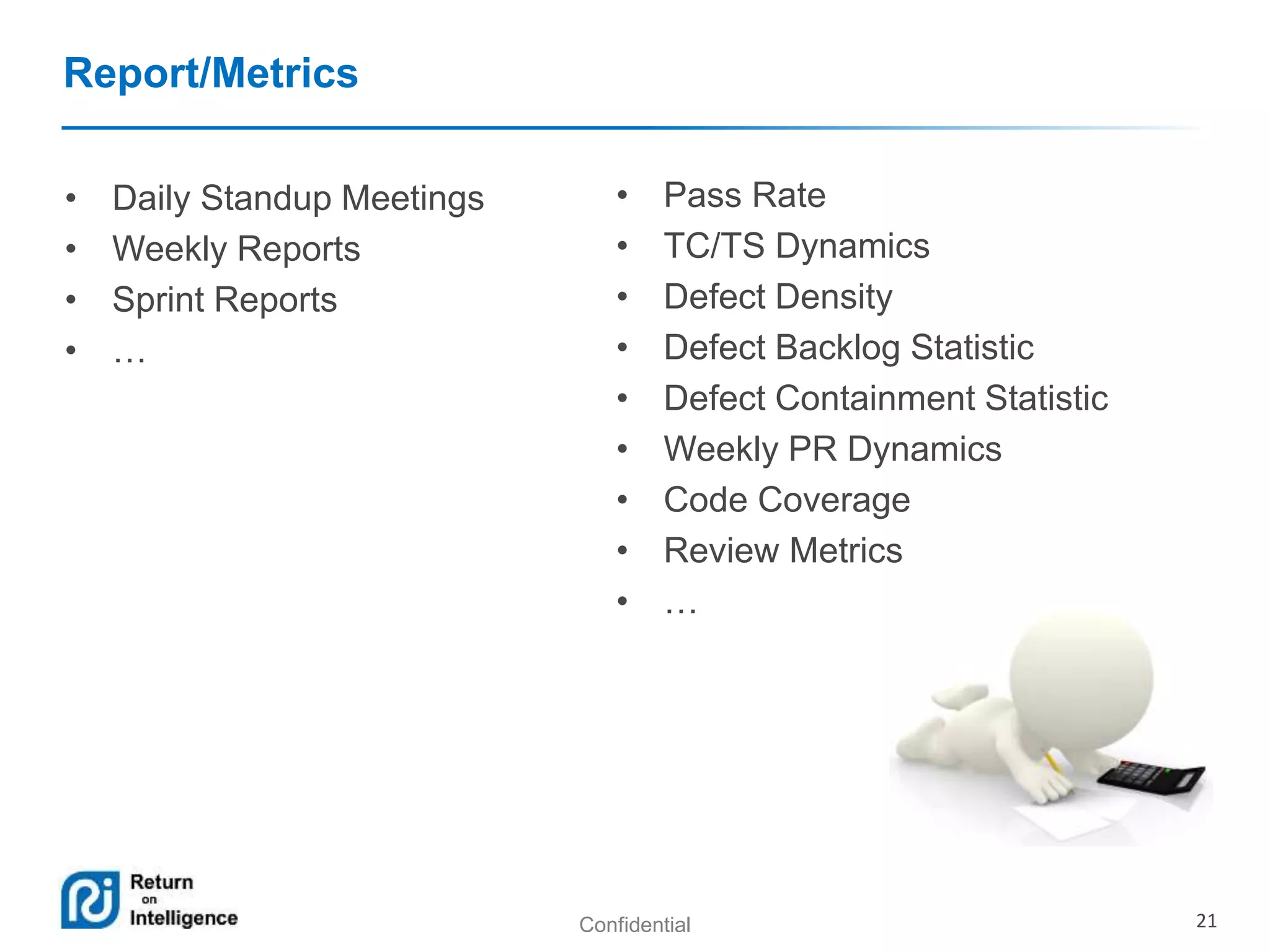 Confidential 21 
Report/Metrics 
• Daily Standup Meetings 
• Weekly Reports 
• Sprint Reports 
• … 
• Pass Rate 
• TC/TS Dynamics 
• Defect Density 
• Defect Backlog Statistic 
• Defect Containment Statistic 
• Weekly PR Dynamics 
• Code Coverage 
• Review Metrics 
• … 
 