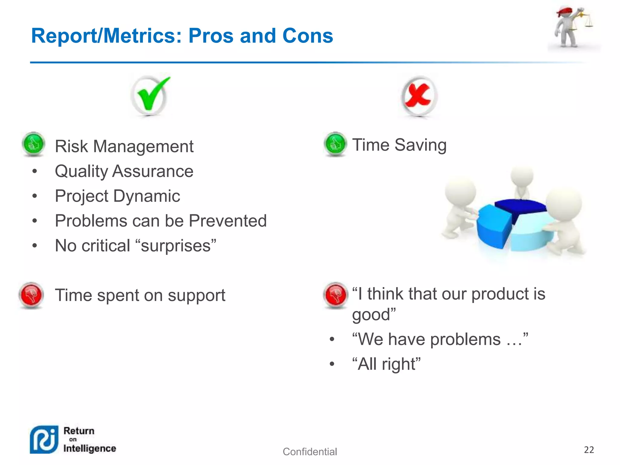 Report/Metrics: Pros and Cons 
Confidential 22 
• Risk Management 
• Quality Assurance 
• Project Dynamic 
• Problems can be Prevented 
• No critical “surprises” 
• Time spent on support 
• Time Saving 
• “I think that our product is 
good” 
• “We have problems …” 
• “All right” 
 