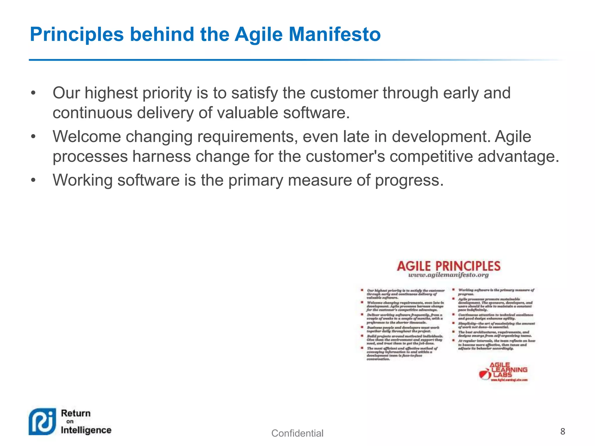 Principles behind the Agile Manifesto 
• Our highest priority is to satisfy the customer through early and 
continuous delivery of valuable software. 
• Welcome changing requirements, even late in development. Agile 
processes harness change for the customer's competitive advantage. 
• Working software is the primary measure of progress. 
Confidential 8 
 