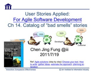 User Stories Applied:
  For Agile Software Development
Ch 14. Catalog of “bad smells” stories
                                                               ???
             ??? ???                     ???


                                    Developer
                                                             Customer

          Chen Jing Fung @iii
              2011/7/19
          Ref: Agile solutions (step by step) Choose your tool, How
          to write, gather ideas, estimate the approach, planning an
          iteration
 
