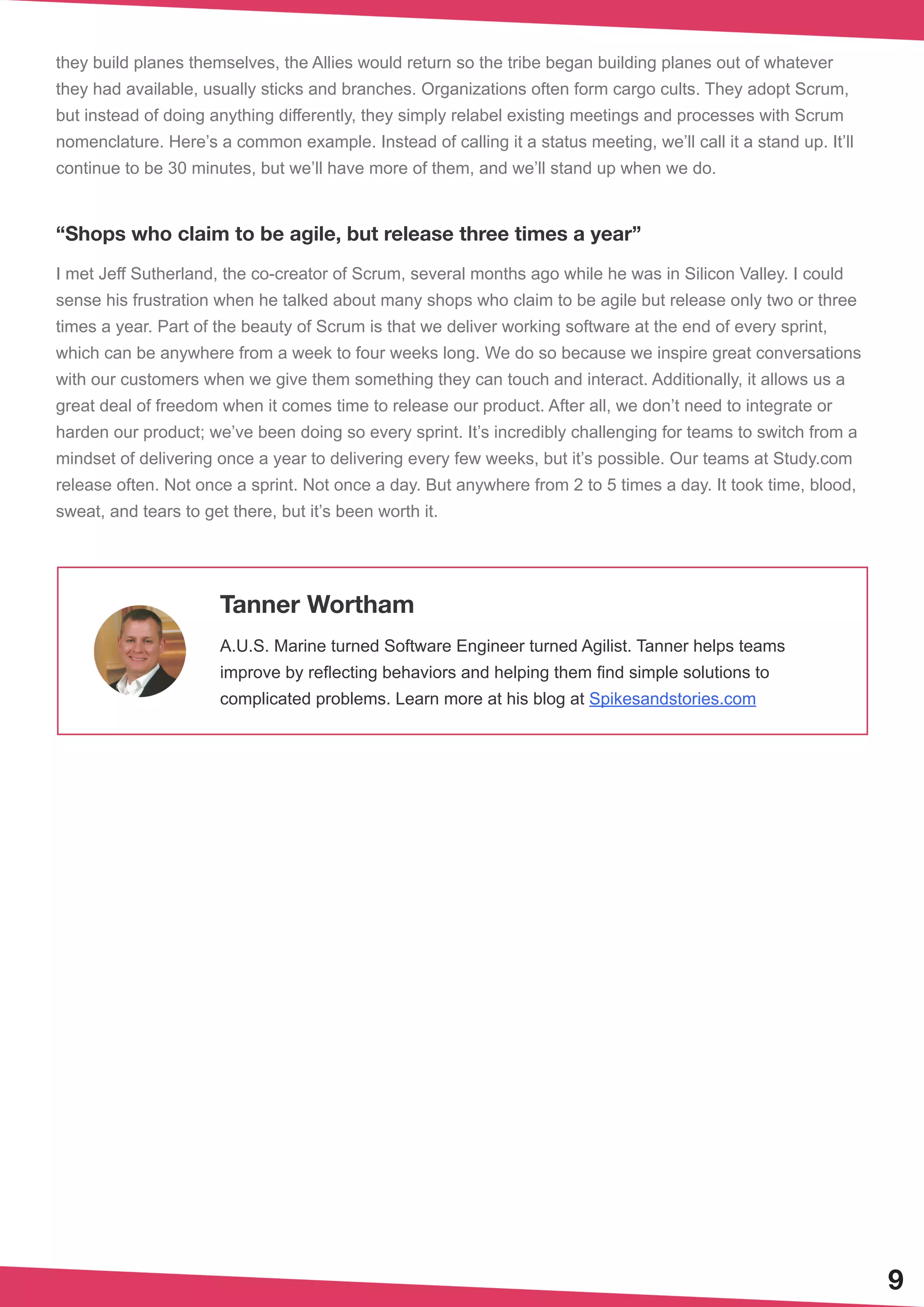 9
they build planes themselves, the Allies would return so the tribe began building planes out of whatever
they had available, usually sticks and branches. Organizations often form cargo cults. They adopt Scrum,
but instead of doing anything differently, they simply relabel existing meetings and processes with Scrum
nomenclature. Here’s a common example. Instead of calling it a status meeting, we’ll call it a stand up. It’ll
continue to be 30 minutes, but we’ll have more of them, and we’ll stand up when we do.
“Shops who claim to be agile, but release three times a year”
I met Jeff Sutherland, the co-creator of Scrum, several months ago while he was in Silicon Valley. I could
sense his frustration when he talked about many shops who claim to be agile but release only two or three
times a year. Part of the beauty of Scrum is that we deliver working software at the end of every sprint,
which can be anywhere from a week to four weeks long. We do so because we inspire great conversations
with our customers when we give them something they can touch and interact. Additionally, it allows us a
great deal of freedom when it comes time to release our product. After all, we don’t need to integrate or
harden our product; we’ve been doing so every sprint. It’s incredibly challenging for teams to switch from a
mindset of delivering once a year to delivering every few weeks, but it’s possible. Our teams at Study.com
release often. Not once a sprint. Not once a day. But anywhere from 2 to 5 times a day. It took time, blood,
sweat, and tears to get there, but it’s been worth it.
Tanner Wortham
A.U.S. Marine turned Software Engineer turned Agilist. Tanner helps teams
improve by reflecting behaviors and helping them find simple solutions to
complicated problems. Learn more at his blog at Spikesandstories.com
 