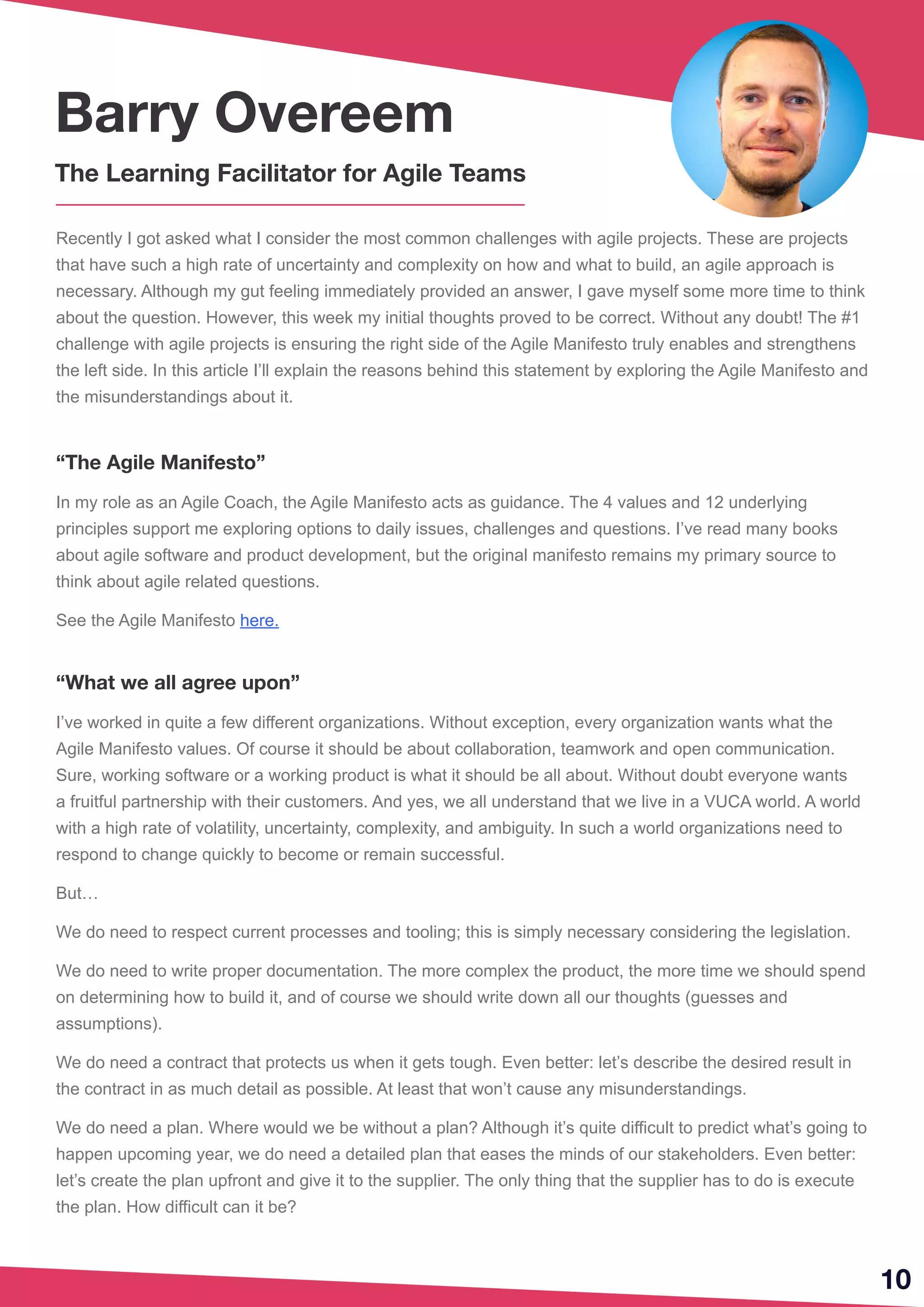 Recently I got asked what I consider the most common challenges with agile projects. These are projects
that have such a high rate of uncertainty and complexity on how and what to build, an agile approach is
necessary. Although my gut feeling immediately provided an answer, I gave myself some more time to think
about the question. However, this week my initial thoughts proved to be correct. Without any doubt! The #1
challenge with agile projects is ensuring the right side of the Agile Manifesto truly enables and strengthens
the left side. In this article I’ll explain the reasons behind this statement by exploring the Agile Manifesto and
the misunderstandings about it.
“The Agile Manifesto”
In my role as an Agile Coach, the Agile Manifesto acts as guidance. The 4 values and 12 underlying
principles support me exploring options to daily issues, challenges and questions. I’ve read many books
about agile software and product development, but the original manifesto remains my primary source to
think about agile related questions.
See the Agile Manifesto here.
“What we all agree upon”
I’ve worked in quite a few different organizations. Without exception, every organization wants what the
Agile Manifesto values. Of course it should be about collaboration, teamwork and open communication.
Sure, working software or a working product is what it should be all about. Without doubt everyone wants
a fruitful partnership with their customers. And yes, we all understand that we live in a VUCA world. A world
with a high rate of volatility, uncertainty, complexity, and ambiguity. In such a world organizations need to
respond to change quickly to become or remain successful.
But…
We do need to respect current processes and tooling; this is simply necessary considering the legislation.
We do need to write proper documentation. The more complex the product, the more time we should spend
on determining how to build it, and of course we should write down all our thoughts (guesses and
assumptions).
We do need a contract that protects us when it gets tough. Even better: let’s describe the desired result in
the contract in as much detail as possible. At least that won’t cause any misunderstandings.
We do need a plan. Where would we be without a plan? Although it’s quite difficult to predict what’s going to
happen upcoming year, we do need a detailed plan that eases the minds of our stakeholders. Even better:
let’s create the plan upfront and give it to the supplier. The only thing that the supplier has to do is execute
the plan. How difficult can it be?
10
Barry Overeem
The Learning Facilitator for Agile Teams
 