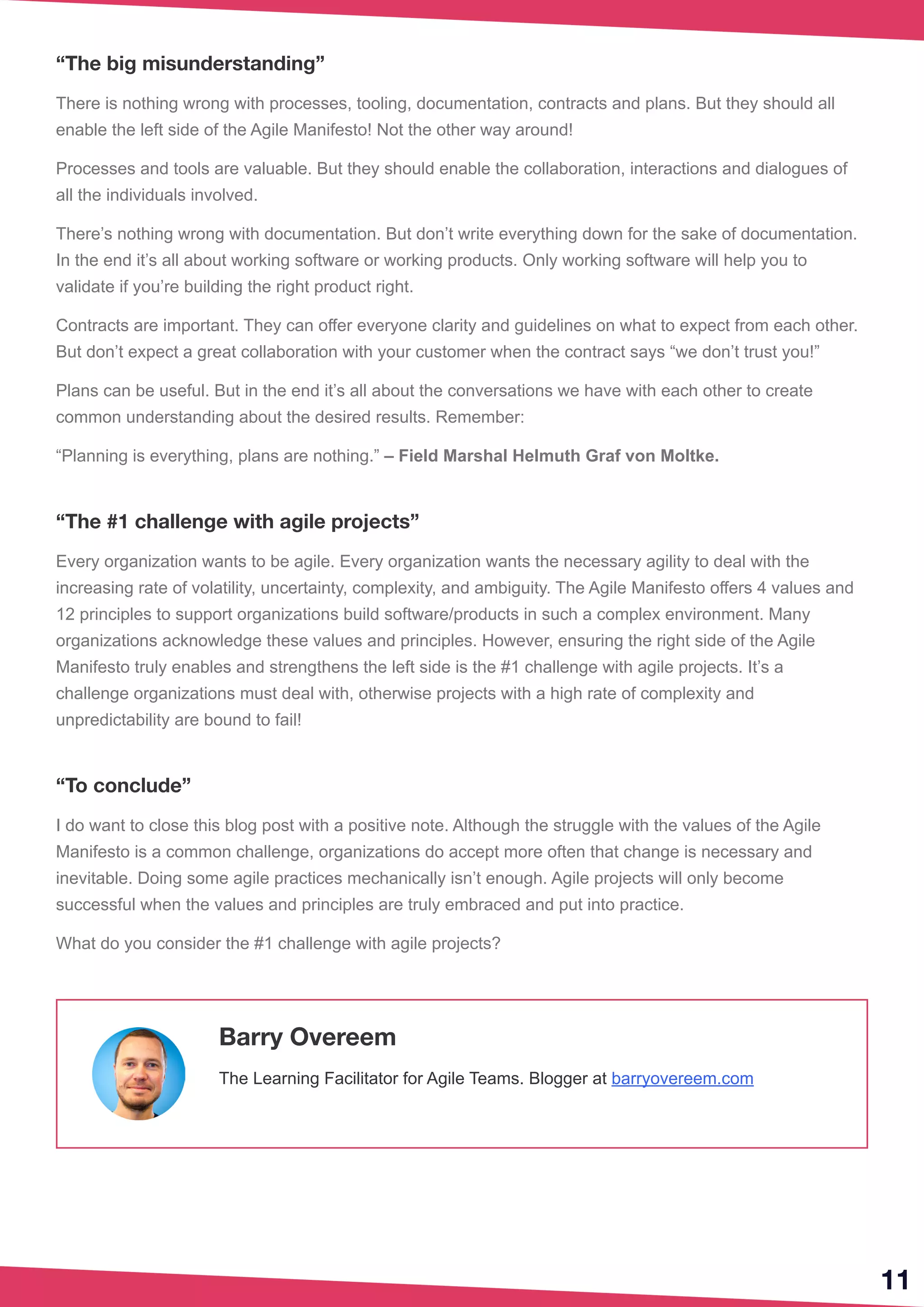 “The big misunderstanding”
There is nothing wrong with processes, tooling, documentation, contracts and plans. But they should all
enable the left side of the Agile Manifesto! Not the other way around!
Processes and tools are valuable. But they should enable the collaboration, interactions and dialogues of
all the individuals involved.
There’s nothing wrong with documentation. But don’t write everything down for the sake of documentation.
In the end it’s all about working software or working products. Only working software will help you to
validate if you’re building the right product right.
Contracts are important. They can offer everyone clarity and guidelines on what to expect from each other.
But don’t expect a great collaboration with your customer when the contract says “we don’t trust you!”
Plans can be useful. But in the end it’s all about the conversations we have with each other to create
common understanding about the desired results. Remember:
“Planning is everything, plans are nothing.” – Field Marshal Helmuth Graf von Moltke.
“The #1 challenge with agile projects”
Every organization wants to be agile. Every organization wants the necessary agility to deal with the
increasing rate of volatility, uncertainty, complexity, and ambiguity. The Agile Manifesto offers 4 values and
12 principles to support organizations build software/products in such a complex environment. Many 
organizations acknowledge these values and principles. However, ensuring the right side of the Agile
Manifesto truly enables and strengthens the left side is the #1 challenge with agile projects. It’s a
challenge organizations must deal with, otherwise projects with a high rate of complexity and
unpredictability are bound to fail!
“To conclude”
I do want to close this blog post with a positive note. Although the struggle with the values of the Agile
Manifesto is a common challenge, organizations do accept more often that change is necessary and
inevitable. Doing some agile practices mechanically isn’t enough. Agile projects will only become
successful when the values and principles are truly embraced and put into practice.
What do you consider the #1 challenge with agile projects? 
11
Barry Overeem
The Learning Facilitator for Agile Teams. Blogger at barryovereem.com
 