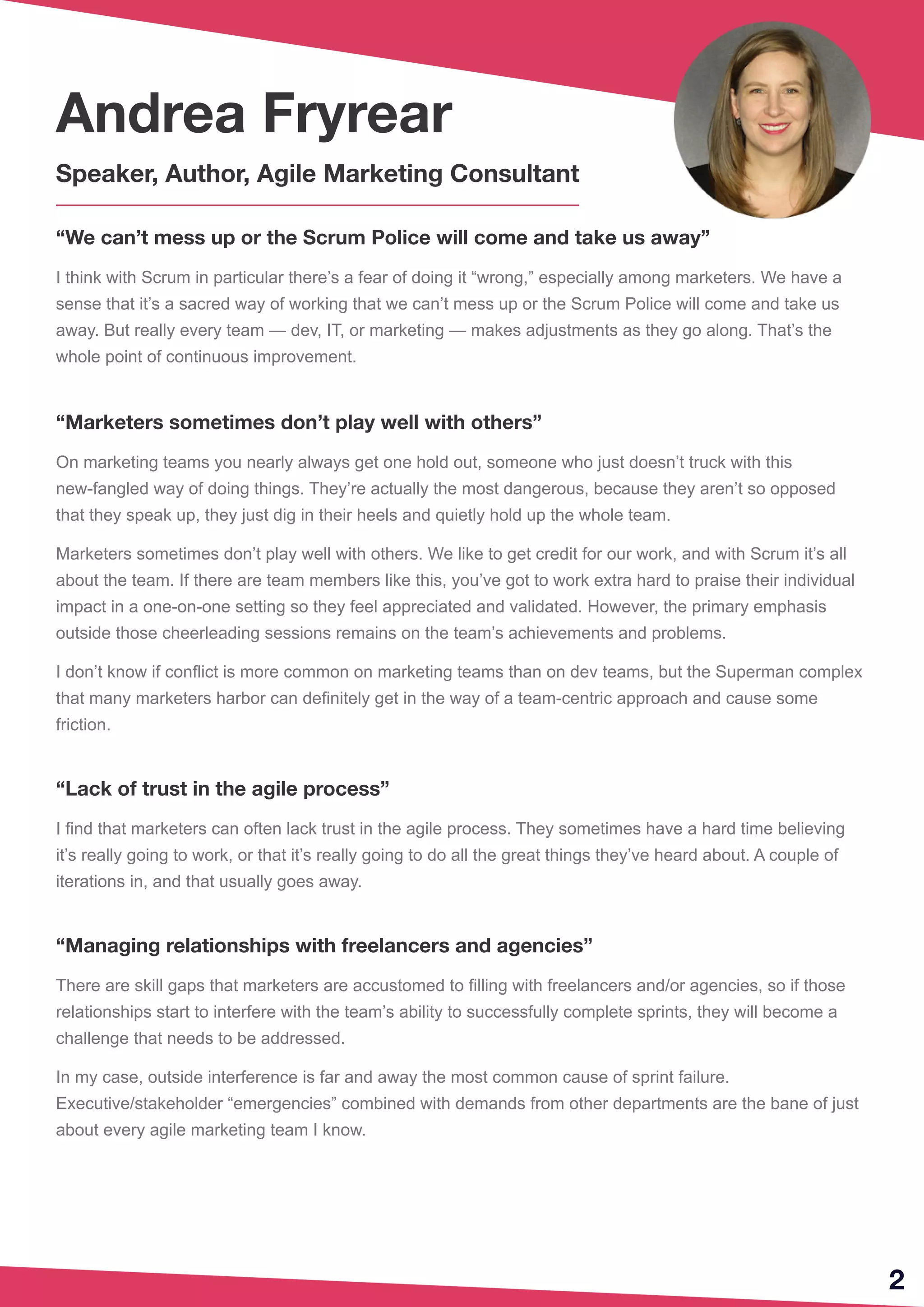 2
“We can’t mess up or the Scrum Police will come and take us away”
I think with Scrum in particular there’s a fear of doing it “wrong,” especially among marketers. We have a
sense that it’s a sacred way of working that we can’t mess up or the Scrum Police will come and take us
away. But really every team — dev, IT, or marketing — makes adjustments as they go along. That’s the
whole point of continuous improvement.
“Marketers sometimes don’t play well with others”
On marketing teams you nearly always get one hold out, someone who just doesn’t truck with this
new-fangled way of doing things. They’re actually the most dangerous, because they aren’t so opposed
that they speak up, they just dig in their heels and quietly hold up the whole team.
Marketers sometimes don’t play well with others. We like to get credit for our work, and with Scrum it’s all
about the team. If there are team members like this, you’ve got to work extra hard to praise their individual
impact in a one-on-one setting so they feel appreciated and validated. However, the primary emphasis
outside those cheerleading sessions remains on the team’s achievements and problems.
I don’t know if conflict is more common on marketing teams than on dev teams, but the Superman complex
that many marketers harbor can definitely get in the way of a team-centric approach and cause some
friction.
“Lack of trust in the agile process”
I find that marketers can often lack trust in the agile process. They sometimes have a hard time believing
it’s really going to work, or that it’s really going to do all the great things they’ve heard about. A couple of
iterations in, and that usually goes away.
“Managing relationships with freelancers and agencies”
There are skill gaps that marketers are accustomed to filling with freelancers and/or agencies, so if those
relationships start to interfere with the team’s ability to successfully complete sprints, they will become a
challenge that needs to be addressed.
In my case, outside interference is far and away the most common cause of sprint failure.
Executive/stakeholder “emergencies” combined with demands from other departments are the bane of just
about every agile marketing team I know.
Andrea Fryrear
Speaker, Author, Agile Marketing Consultant
 