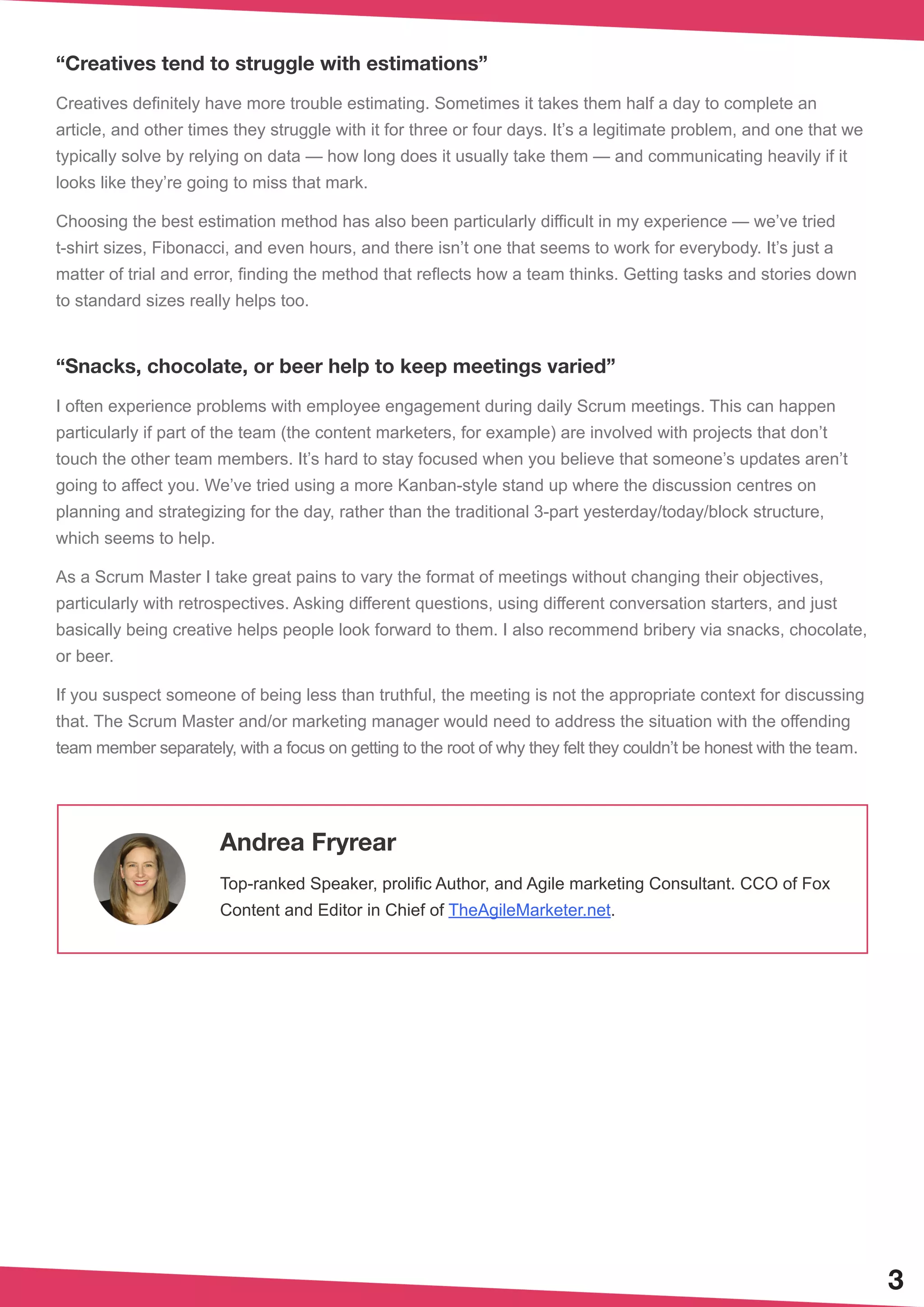 3
“Creatives tend to struggle with estimations”
Creatives definitely have more trouble estimating. Sometimes it takes them half a day to complete an
article, and other times they struggle with it for three or four days. It’s a legitimate problem, and one that we
typically solve by relying on data — how long does it usually take them — and communicating heavily if it
looks like they’re going to miss that mark.
Choosing the best estimation method has also been particularly difficult in my experience — we’ve tried
t-shirt sizes, Fibonacci, and even hours, and there isn’t one that seems to work for everybody. It’s just a
matter of trial and error, finding the method that reflects how a team thinks. Getting tasks and stories down
to standard sizes really helps too.
“Snacks, chocolate, or beer help to keep meetings varied”
I often experience problems with employee engagement during daily Scrum meetings. This can happen
particularly if part of the team (the content marketers, for example) are involved with projects that don’t
touch the other team members. It’s hard to stay focused when you believe that someone’s updates aren’t
going to affect you. We’ve tried using a more Kanban-style stand up where the discussion centres on
planning and strategizing for the day, rather than the traditional 3-part yesterday/today/block structure,
which seems to help.
As a Scrum Master I take great pains to vary the format of meetings without changing their objectives,
particularly with retrospectives. Asking different questions, using different conversation starters, and just
basically being creative helps people look forward to them. I also recommend bribery via snacks, chocolate,
or beer.
If you suspect someone of being less than truthful, the meeting is not the appropriate context for discussing
that. The Scrum Master and/or marketing manager would need to address the situation with the offending
team member separately, with a focus on getting to the root of why they felt they couldn’t be honest with the team.
Andrea Fryrear
Top-ranked Speaker, prolific Author, and Agile marketing Consultant. CCO of Fox
Content and Editor in Chief of TheAgileMarketer.net.
 