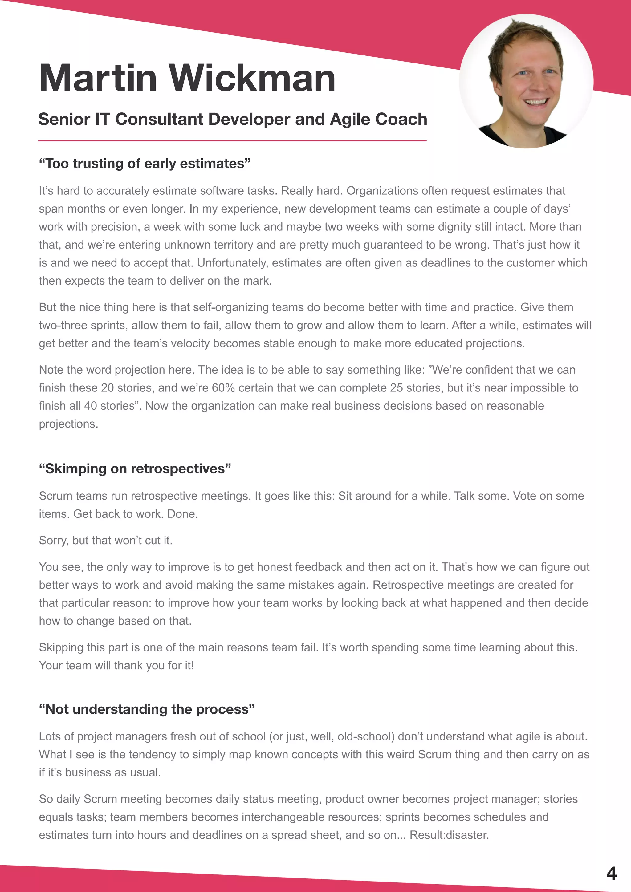 4
Martin Wickman
Senior IT Consultant Developer and Agile Coach
“Too trusting of early estimates”
It’s hard to accurately estimate software tasks. Really hard. Organizations often request estimates that
span months or even longer. In my experience, new development teams can estimate a couple of days’
work with precision, a week with some luck and maybe two weeks with some dignity still intact. More than
that, and we’re entering unknown territory and are pretty much guaranteed to be wrong. That’s just how it
is and we need to accept that. Unfortunately, estimates are often given as deadlines to the customer which
then expects the team to deliver on the mark.
But the nice thing here is that self-organizing teams do become better with time and practice. Give them
two-three sprints, allow them to fail, allow them to grow and allow them to learn. After a while, estimates will
get better and the team’s velocity becomes stable enough to make more educated projections.
Note the word projection here. The idea is to be able to say something like: ”We’re confident that we can
finish these 20 stories, and we’re 60% certain that we can complete 25 stories, but it’s near impossible to
finish all 40 stories”. Now the organization can make real business decisions based on reasonable
projections.
“Skimping on retrospectives”
Scrum teams run retrospective meetings. It goes like this: Sit around for a while. Talk some. Vote on some
items. Get back to work. Done.
Sorry, but that won’t cut it.
You see, the only way to improve is to get honest feedback and then act on it. That’s how we can figure out
better ways to work and avoid making the same mistakes again. Retrospective meetings are created for
that particular reason: to improve how your team works by looking back at what happened and then decide
how to change based on that.
Skipping this part is one of the main reasons team fail. It’s worth spending some time learning about this.
Your team will thank you for it!
“Not understanding the process”
Lots of project managers fresh out of school (or just, well, old-school) don’t understand what agile is about.
What I see is the tendency to simply map known concepts with this weird Scrum thing and then carry on as
if it’s business as usual.
So daily Scrum meeting becomes daily status meeting, product owner becomes project manager; stories
equals tasks; team members becomes interchangeable resources; sprints becomes schedules and
estimates turn into hours and deadlines on a spread sheet, and so on... Result:disaster.
 