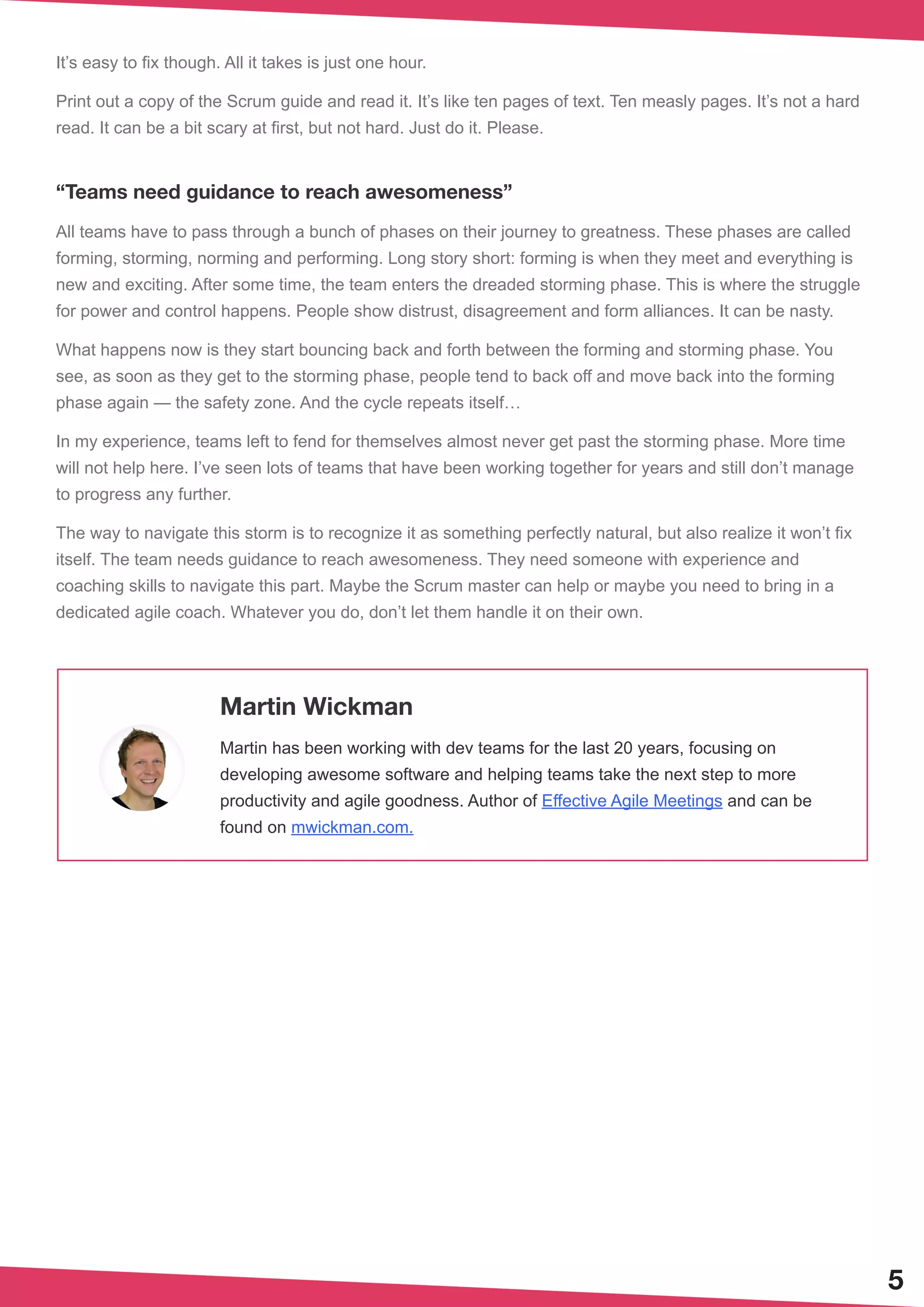 It’s easy to fix though. All it takes is just one hour.
Print out a copy of the Scrum guide and read it. It’s like ten pages of text. Ten measly pages. It’s not a hard
read. It can be a bit scary at first, but not hard. Just do it. Please.
“Teams need guidance to reach awesomeness”
All teams have to pass through a bunch of phases on their journey to greatness. These phases are called
forming, storming, norming and performing. Long story short: forming is when they meet and everything is
new and exciting. After some time, the team enters the dreaded storming phase. This is where the struggle
for power and control happens. People show distrust, disagreement and form alliances. It can be nasty.
What happens now is they start bouncing back and forth between the forming and storming phase. You
see, as soon as they get to the storming phase, people tend to back off and move back into the forming
phase again — the safety zone. And the cycle repeats itself…
In my experience, teams left to fend for themselves almost never get past the storming phase. More time
will not help here. I’ve seen lots of teams that have been working together for years and still don’t manage
to progress any further.
The way to navigate this storm is to recognize it as something perfectly natural, but also realize it won’t fix
itself. The team needs guidance to reach awesomeness. They need someone with experience and
coaching skills to navigate this part. Maybe the Scrum master can help or maybe you need to bring in a
dedicated agile coach. Whatever you do, don’t let them handle it on their own.
5
Martin Wickman
Martin has been working with dev teams for the last 20 years, focusing on
developing awesome software and helping teams take the next step to more
productivity and agile goodness. Author of Effective Agile Meetings and can be
found on mwickman.com.
 