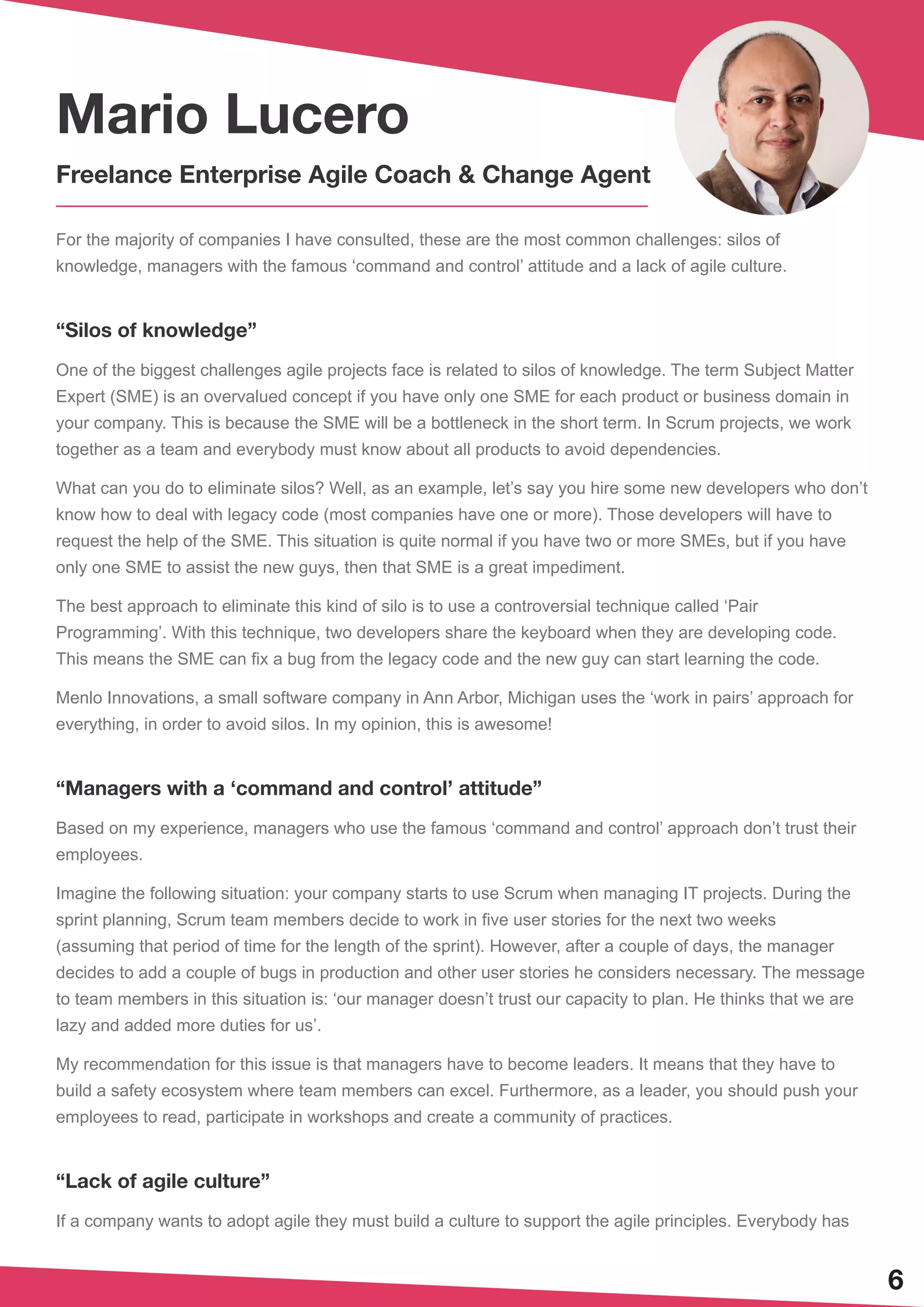 6
For the majority of companies I have consulted, these are the most common challenges: silos of
knowledge, managers with the famous ‘command and control’ attitude and a lack of agile culture.
“Silos of knowledge”
One of the biggest challenges agile projects face is related to silos of knowledge. The term Subject Matter
Expert (SME) is an overvalued concept if you have only one SME for each product or business domain in
your company. This is because the SME will be a bottleneck in the short term. In Scrum projects, we work
together as a team and everybody must know about all products to avoid dependencies.
What can you do to eliminate silos? Well, as an example, let’s say you hire some new developers who don’t
know how to deal with legacy code (most companies have one or more). Those developers will have to
request the help of the SME. This situation is quite normal if you have two or more SMEs, but if you have
only one SME to assist the new guys, then that SME is a great impediment.
The best approach to eliminate this kind of silo is to use a controversial technique called ‘Pair
Programming’. With this technique, two developers share the keyboard when they are developing code.
This means the SME can fix a bug from the legacy code and the new guy can start learning the code.
Menlo Innovations, a small software company in Ann Arbor, Michigan uses the ‘work in pairs’ approach for
everything, in order to avoid silos. In my opinion, this is awesome!
“Managers with a ‘command and control’ attitude”
Based on my experience, managers who use the famous ‘command and control’ approach don’t trust their
employees.
Imagine the following situation: your company starts to use Scrum when managing IT projects. During the
sprint planning, Scrum team members decide to work in five user stories for the next two weeks
(assuming that period of time for the length of the sprint). However, after a couple of days, the manager
decides to add a couple of bugs in production and other user stories he considers necessary. The message
to team members in this situation is: ‘our manager doesn’t trust our capacity to plan. He thinks that we are
lazy and added more duties for us’.
My recommendation for this issue is that managers have to become leaders. It means that they have to
build a safety ecosystem where team members can excel. Furthermore, as a leader, you should push your
employees to read, participate in workshops and create a community of practices.
“Lack of agile culture”
If a company wants to adopt agile they must build a culture to support the agile principles. Everybody has
Mario Lucero
Freelance Enterprise Agile Coach & Change Agent
 