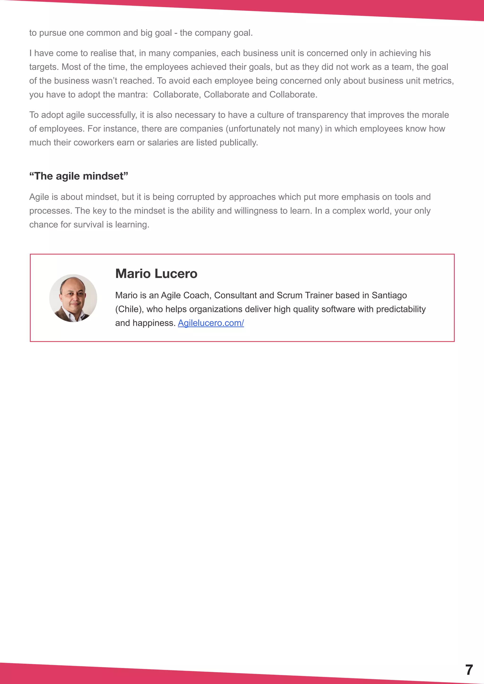 7
to pursue one common and big goal - the company goal.
I have come to realise that, in many companies, each business unit is concerned only in achieving his
targets. Most of the time, the employees achieved their goals, but as they did not work as a team, the goal
of the business wasn’t reached. To avoid each employee being concerned only about business unit metrics,
you have to adopt the mantra: Collaborate, Collaborate and Collaborate.
To adopt agile successfully, it is also necessary to have a culture of transparency that improves the morale
of employees. For instance, there are companies (unfortunately not many) in which employees know how
much their coworkers earn or salaries are listed publically.
“The agile mindset”
Agile is about mindset, but it is being corrupted by approaches which put more emphasis on tools and
processes. The key to the mindset is the ability and willingness to learn. In a complex world, your only
chance for survival is learning.
Mario Lucero
Mario is an Agile Coach, Consultant and Scrum Trainer based in Santiago
(Chile), who helps organizations deliver high quality software with predictability
and happiness. Agilelucero.com/
 