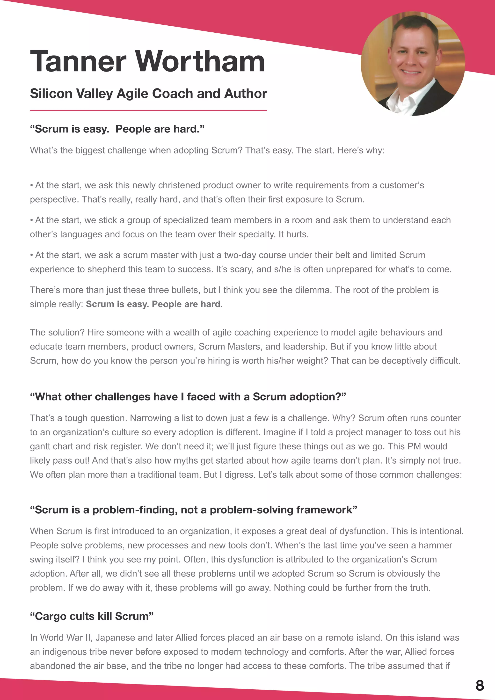 “Scrum is easy. People are hard.”
What’s the biggest challenge when adopting Scrum? That’s easy. The start. Here’s why:
• At the start, we ask this newly christened product owner to write requirements from a customer’s
perspective. That’s really, really hard, and that’s often their first exposure to Scrum.
• At the start, we stick a group of specialized team members in a room and ask them to understand each
other’s languages and focus on the team over their specialty. It hurts.
• At the start, we ask a scrum master with just a two-day course under their belt and limited Scrum
experience to shepherd this team to success. It’s scary, and s/he is often unprepared for what’s to come.
There’s more than just these three bullets, but I think you see the dilemma. The root of the problem is
simple really: Scrum is easy. People are hard.
The solution? Hire someone with a wealth of agile coaching experience to model agile behaviours and
educate team members, product owners, Scrum Masters, and leadership. But if you know little about
Scrum, how do you know the person you’re hiring is worth his/her weight? That can be deceptively difficult.
“What other challenges have I faced with a Scrum adoption?”
That’s a tough question. Narrowing a list to down just a few is a challenge. Why? Scrum often runs counter
to an organization’s culture so every adoption is different. Imagine if I told a project manager to toss out his
gantt chart and risk register. We don’t need it; we’ll just figure these things out as we go. This PM would
likely pass out! And that’s also how myths get started about how agile teams don’t plan. It’s simply not true.
We often plan more than a traditional team. But I digress. Let’s talk about some of those common challenges:
“Scrum is a problem-finding, not a problem-solving framework”
When Scrum is first introduced to an organization, it exposes a great deal of dysfunction. This is intentional.
People solve problems, new processes and new tools don’t. When’s the last time you’ve seen a hammer
swing itself? I think you see my point. Often, this dysfunction is attributed to the organization’s Scrum
adoption. After all, we didn’t see all these problems until we adopted Scrum so Scrum is obviously the
problem. If we do away with it, these problems will go away. Nothing could be further from the truth.
“Cargo cults kill Scrum”
In World War II, Japanese and later Allied forces placed an air base on a remote island. On this island was
an indigenous tribe never before exposed to modern technology and comforts. After the war, Allied forces
abandoned the air base, and the tribe no longer had access to these comforts. The tribe assumed that if
8
Tanner Wortham
Silicon Valley Agile Coach and Author
 