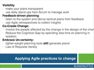 Applying Agile practices to change
@JASONLITTLE
Visibility:
- make your plans transparent
- use daily stand ups from Scrum to manage work
Feedback-driven planning:
- listen to the system and derive tactical plans from feedback
- use Agile retrospectives to collect insights
Co-Create Change:!
- involve the people affected by the change in the design of the chan
- Reduce the Cognitive Gap by spending less time on planning in
isolation
Embrace Un-certainty:!
- lighter-weight planning tools still generate plans!
- Law of Requisite Variety
 