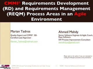 CMMI ®   Requirements Development (RD) and Requirements Management (REQM) Process Areas in an  Agile  Environment Ahmed Mahdy  Senior Software Engineer & Agile Coach, Raya Software. SW Process Improvement Consultant [email_address] CMMI 10th Annual Technology Conference and User Group  -   -  NDIA - National Defense and Industrial Association  Marian Tadros Quality Expert and CMMI ®   SEI-Certified Lead Appraiser [email_address]   Please send to the authors if you are interested in reading the full paper pertained to this presentation 