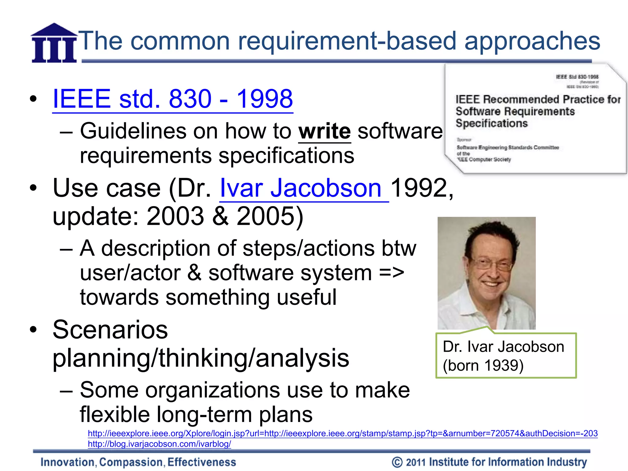 The common requirement-based approaches

• IEEE std. 830 - 1998
  – Guidelines on how to write software
    requirements specifications
• Use case (Dr. Ivar Jacobson 1992,
  update: 2003 & 2005)
  – A description of steps/actions btw
    user/actor & software system =>
    towards something useful
• Scenarios
                                                                                              Dr. Ivar Jacobson
  planning/thinking/analysis                                                                  (born 1939)
  – Some organizations use to make
    flexible long-term plans
     http://ieeexplore.ieee.org/Xplore/login.jsp?url=http://ieeexplore.ieee.org/stamp/stamp.jsp?tp=&arnumber=720574&authDecision=-203
     http://blog.ivarjacobson.com/ivarblog/
 