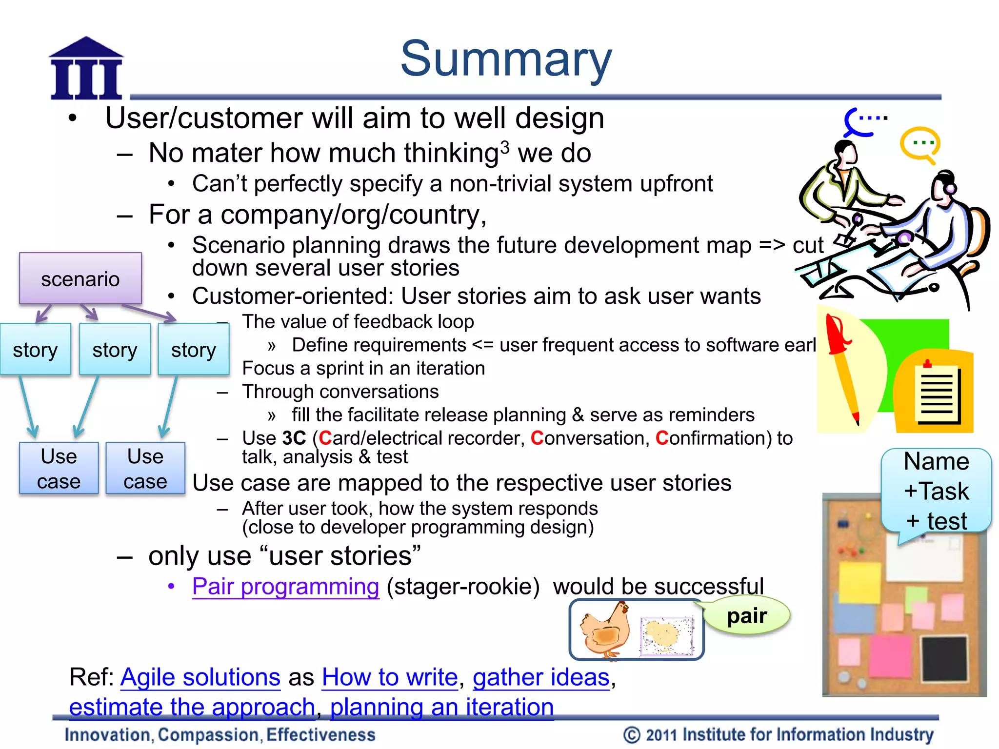 Summary
     • User/customer will aim to well design                                                ….
                                                                                                 …
           – No mater how much thinking3 we do
                  • Can’t perfectly specify a non-trivial system upfront
           – For a company/org/country,
                  • Scenario planning draws the future development map => cut
   scenario
                    down several user stories
                  • Customer-oriented: User stories aim to ask user wants
                     – The value of feedback loop
story  story   story      » Define requirements <= user frequent access to software early
                     – Focus a sprint in an iteration
                     – Through conversations
                          » fill the facilitate release planning & serve as reminders
                     – Use 3C (Card/electrical recorder, Conversation, Confirmation) to
   Use     Use         talk, analysis & test                                                     Name
  case        case• Use case are mapped to the respective user stories
                                                                                                 +Task
                      – After user took, how the system responds
                        (close to developer programming design)                                  + test
           – only use “user stories”
                  • Pair programming (stager-rookie) would be successful
                                                                              pair

      Ref: Agile solutions as How to write, gather ideas,
      estimate the approach, planning an iteration
 