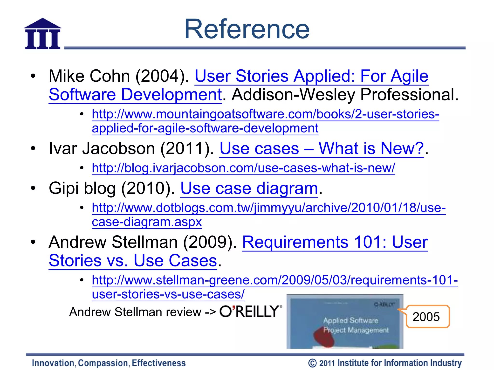 Reference
• Mike Cohn (2004). User Stories Applied: For Agile
  Software Development. Addison-Wesley Professional.
      • http://www.mountaingoatsoftware.com/books/2-user-stories-
        applied-for-agile-software-development
• Ivar Jacobson (2011). Use cases – What is New?.
      • http://blog.ivarjacobson.com/use-cases-what-is-new/
• Gipi blog (2010). Use case diagram.
      • http://www.dotblogs.com.tw/jimmyyu/archive/2010/01/18/use-
        case-diagram.aspx
• Andrew Stellman (2009). Requirements 101: User
  Stories vs. Use Cases.
      • http://www.stellman-greene.com/2009/05/03/requirements-101-
        user-stories-vs-use-cases/
    Andrew Stellman review ->                                 2005
 