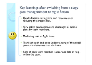 Key learnings after switching from a stage
gate managemment to Agile Scrum
 Quick decision saving time and resources and
reducing the project risk.
 Very active propositions and challenges of action
plans by team members.
 Marketing part of Agile team.
 Team adhesion and deep understanding of the global
project environment and decisions.
 Role of each team member is clear and lots of help
within the team.
 