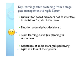 Key learnings after switching from a stage
gate management to Agile Scrum
 Difficult for board members not to interfere
in decisions / work of the team.
 Emotion around pivot decisions .
 Team learning curve (ex planning vs
resources)
 Resistance of some managers perceiving
Agile as a loss of their power
 
