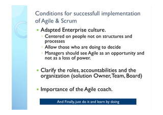 Conditions for successfull implementation
of Agile & Scrum
 Adapted Enterprise culture.
◦ Centered on people not on structures and
processes
◦ Allow those who are doing to decide
◦ Managers should see Agile as an opportunity and
not as a loss of power.
 Clarify the roles, accountabilities and the
organization (solution Owner,Team, Board)
 Importance of the Agile coach.
And Finally, just do it and learn by doing
 