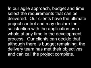 In our agile approach, budget and time select the requirements that can be  delivered.  Our clients have the ultimate project control and may declare their  satisfaction with the application as a  whole at any time in the development  process.  Our clients can decide that  although there is budget remaining, the delivery team has met their objectives  and can call the project complete.  
