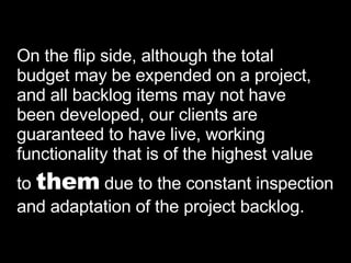 On the flip side, although the total  budget may be expended on a project,  and all backlog items may not have been developed, our clients are  guaranteed to have live, working functionality that is of the highest value to  them  due to the constant inspection  and adaptation of the project backlog. 