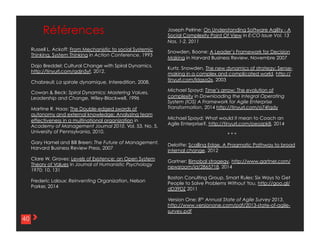 44
Russell L. Ackoff: From Mechanistic to social Systemic
Thinking, System Thinking in Action Conference, 1993
Dajo Breddel: Cultural Change with Spiral Dynamics,
http://tinyurl.com/qdjn5yf, 2012.
Chabreuil: La spirale dynamique, Interedition, 2008.
Cowan & Beck: Spiral Dynamics: Mastering Values,
Leadership and Change, Wiley-Blackwell, 1996
Martine R. Haas: The Double-edged swords of
autonomy and external knowledge: Analyzing team
effectiveness in a multinational organization in
Academy of Management Journal 2010, Vol. 53, No. 5,
University of Pennsylvania, 2010.
Gary Hamel and Bill Breen: The Future of Management,
Harvard Business Review Press, 2007
Clare W. Graves: Levels of Existence: an Open System
Theory of Values in Journal of Humanistic Psychology
1970; 10, 131
Frederic Laloux: Reinventing Organization, Nelson
Parker, 2014
Références
40
Joseph Pelrine: On Understanding Software Agility - A
Social Complexity Point Of View in E:CO Issue Vol. 13
Nos. 1-2, 2011
Snowden, Boone: A Leader’s Framework for Decision
Making in Harvard Business Review, Novembre 2007
Kurtz. Snowden, The new dynamics of strategy: Sense-
making in a complex and complicated world,
http://tinyurl.com/ldgsa2x, 2003
Michael Spayd: Time’s arrow: The evolution of
complexity in Downloading the Integral Operating
System (IOS) A Framework for Agile Enterprise
Transformation, 2014 http://tinyurl.com/o74fqdy
Michael Spayd: What would it mean to Coach an
Agile Enterprise?, http://tinyurl.com/peozpk8, 2014
* * *
Deloitte: Scalling Edge, A Pragmatic Pathway to broad
internal change, 2012
Gartner: Bimobal stragegy,
http://www.gartner.com/newsroom/id/2865718, 2014
Boston Conulting Group, Smart Rules: Six Ways to Get
People to Solve Problems Without You,
http://goo.gl/dD39DZ 2011
Version One: 8th Annual State of Agile Survey 2013,
http://www.versionone.com/pdf/2013-state-of-agile-
survey.pdf
 