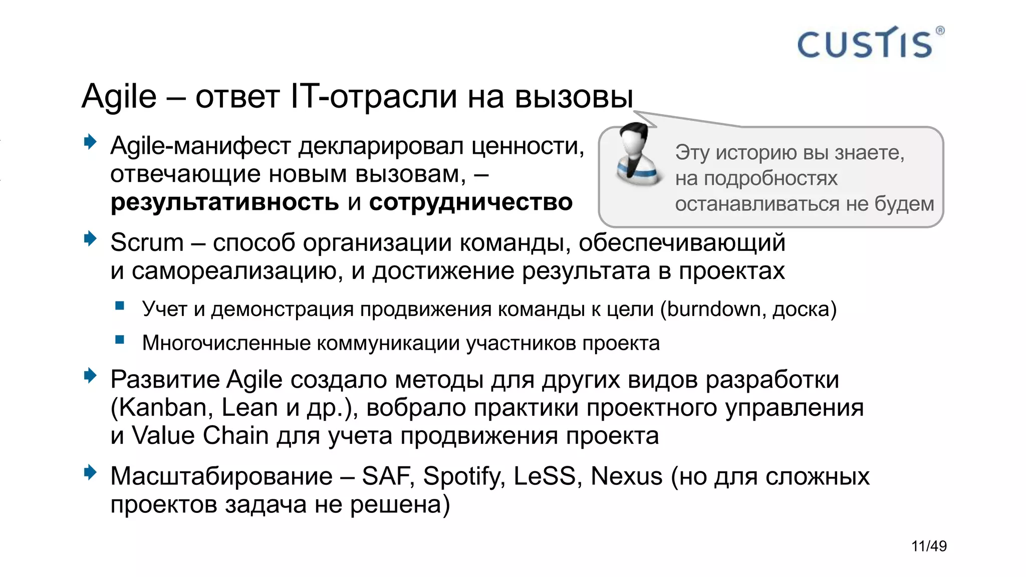 Agile – ответ IT-отрасли на вызовы
 Agile-манифест декларировал ценности,
отвечающие новым вызовам, –
результативность и сотрудничество
 Scrum – способ организации команды, обеспечивающий
и самореализацию, и достижение результата в проектах
 Учет и демонстрация продвижения команды к цели (burndown, доска)
 Многочисленные коммуникации участников проекта
 Развитие Agile создало методы для других видов разработки
(Kanban, Lean и др.), вобрало практики проектного управления
и Value Chain для учета продвижения проекта
 Масштабирование – SAF, Spotify, LeSS, Nexus (но для сложных
проектов задача не решена)
Эту историю вы знаете,
на подробностях
останавливаться не будем
11/49
 