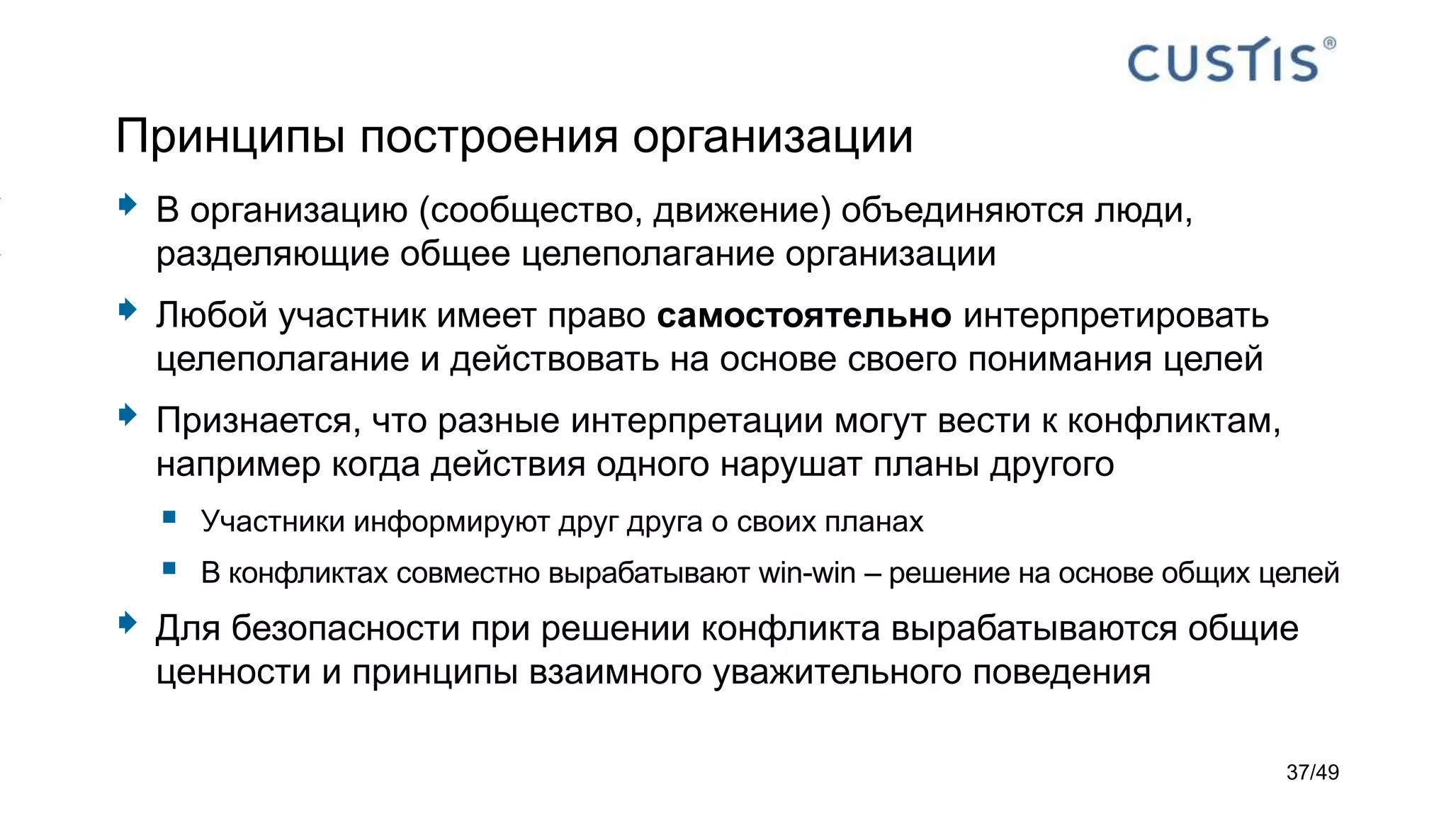 Принципы построения организации
 В организацию (сообщество, движение) объединяются люди,
разделяющие общее целеполагание организации
 Любой участник имеет право самостоятельно интерпретировать
целеполагание и действовать на основе своего понимания целей
 Признается, что разные интерпретации могут вести к конфликтам,
например когда действия одного нарушат планы другого
 Участники информируют друг друга о своих планах
 В конфликтах совместно вырабатывают win-win – решение на основе общих целей
 Для безопасности при решении конфликта вырабатываются общие
ценности и принципы взаимного уважительного поведения
37/49
 