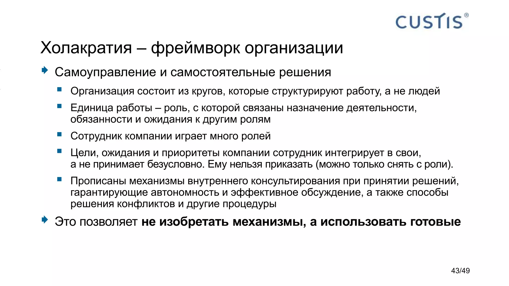 Холакратия – фреймворк организации
 Самоуправление и самостоятельные решения
 Организация состоит из кругов, которые структурируют работу, а не людей
 Единица работы – роль, с которой связаны назначение деятельности,
обязанности и ожидания к другим ролям
 Сотрудник компании играет много ролей
 Цели, ожидания и приоритеты компании сотрудник интегрирует в свои,
а не принимает безусловно. Ему нельзя приказать (можно только снять с роли).
 Прописаны механизмы внутреннего консультирования при принятии решений,
гарантирующие автономность и эффективное обсуждение, а также способы
решения конфликтов и другие процедуры
 Это позволяет не изобретать механизмы, а использовать готовые
43/49
 