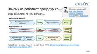 Почему не работают процедуры?
Ведь самолеты по ним делают…
Мешает природа IТ
(Jack W. Reeves.
What is software
design,1992, перевод)
Обычные НИОКР
IТ-разработка
Конструирование
системы
ПроизводствоПроект Вещь
Архитектура
и дизайн
Тех.
проект Кодирование
Прило-
жение
КодАрхитектура
и дизайн
Кодиро-
вание
Прило-
жение
Компиляция
(build)
Подробнее – в моем докладе на Agile Days 2015 «Развитие управления проектами
и критериев качества в ИТ»
10/49
 