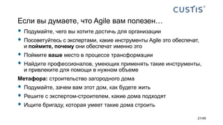 Если вы думаете, что Agile вам полезен…
 Подумайте, чего вы хотите достичь для организации
 Посоветуйтесь с экспертами, какие инструменты Agile это обеспечат,
и поймите, почему они обеспечат именно это
 Поймите ваше место в процессе трансформации
 Найдите профессионалов, умеющих применять такие инструменты,
и привлеките для помощи в нужном объеме
Метафора: строительство загородного дома
 Подумайте, зачем вам этот дом, как будете жить
 Решите с экспертом-строителем, какие дома подходят
 Ищите бригаду, которая умеет такие дома строить
21/49
 