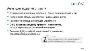 Agile идет в другие отрасли
 Отраслевые адаптации: eduScrum, Scrum для маркетинга и др.
 Применение отдельных практик – доски, демо, ретро
 Разработка гибридных методов управления
 OMG Essence: каждому проекту – свой метод,
он адаптирован для системной инженерии
 Business Agility – гибкий, адаптивный и динамично
перестраивающийся бизнес
Agile распространяется неравномерно:
отрасли развиваются по-разному
26/49
 