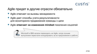 Agile придет в другие отрасли обязательно
 Agile отвечает на вызовы менеджмента
 Agile дает способы учета результативности
для мониторинга продвижения команды к цели
 Agile отвечает на изменения mindset поколения соцсетей
Microsoft и IBM начали переходить на Agile, когда лучшие
выпускники перестали конкурировать за их предложения о работе
27/49
 