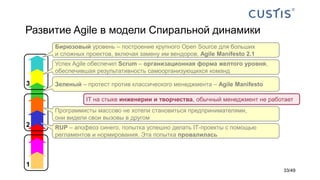 Развитие Agile в модели Спиральной динамики
3
2
1
RUP – апофеоз синего, попытка успешно делать IТ-проекты с помощью
регламентов и нормирования. Эта попытка провалилась
Программисты массово не хотели становиться предпринимателями,
они видели свои вызовы в другом
Зеленый – протест против классического менеджмента – Agile Manifesto
Успех Agile обеспечил Scrum – организационная форма желтого уровня,
обеспечившая результативность самоорганизующихся команд
Бирюзовый уровень – построение крупного Open Source для больших
и сложных проектов, включая замену им вендоров. Agile Manifesto 2.1
IТ на стыке инженерии и творчества, обычный менеджмент не работает
33/49
 